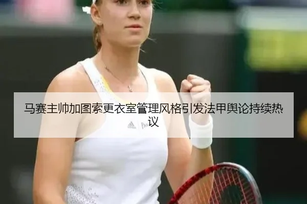 马赛主帅加图索更衣室管理风格引发法甲舆论持续热议