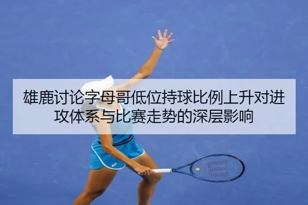 雄鹿讨论字母哥低位持球比例上升对进攻体系与比赛走势的深层影响