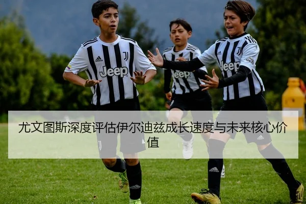 尤文图斯深度评估伊尔迪兹成长速度与未来核心价值
