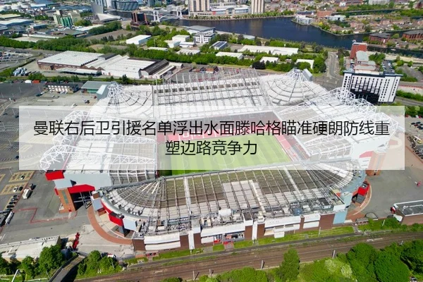 曼联右后卫引援名单浮出水面滕哈格瞄准硬朗防线重塑边路竞争力