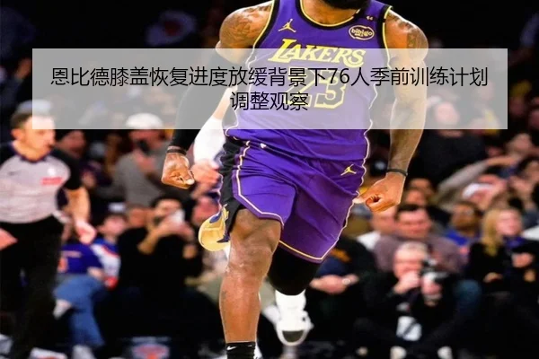 恩比德膝盖恢复进度放缓背景下76人季前训练计划调整观察